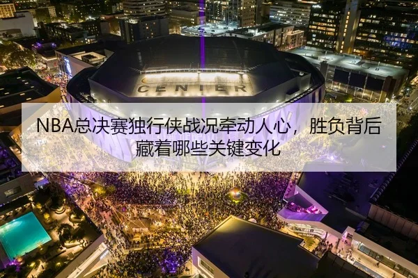 NBA总决赛独行侠战况牵动人心，胜负背后藏着哪些关键变化